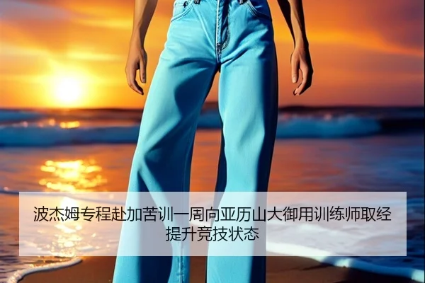 波杰姆专程赴加苦训一周向亚历山大御用训练师取经提升竞技状态